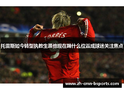 托雷斯如今转型执教生涯他现在踢什么位置成球迷关注焦点 托雷斯如今转型执教生涯他现在踢什么位置成球迷关注焦点