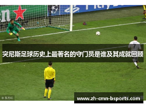 突尼斯足球历史上最著名的守门员是谁及其成就回顾