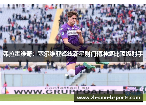弗拉霍维奇:塞尔维亚锋线新星射门精准堪比顶级射手 弗拉霍维奇:塞尔维亚锋线新星射门精准堪比顶级射手