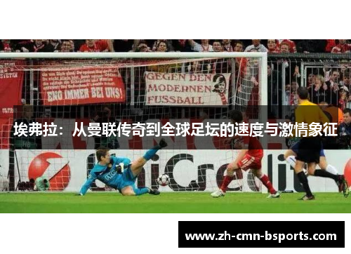 埃弗拉:从曼联传奇到全球足坛的速度与激情象征 埃弗拉:从曼联传奇到全球足坛的速度与激情象征