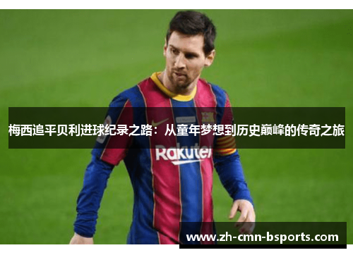梅西追平贝利进球纪录之路:从童年梦想到历史巅峰的传奇之旅 梅西追平贝利进球纪录之路:从童年梦想到历史巅峰的传奇之旅