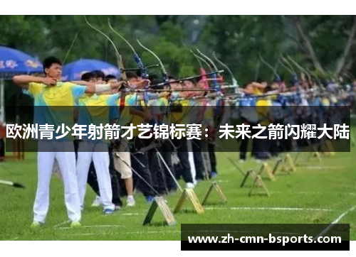欧洲青少年射箭才艺锦标赛:未来之箭闪耀大陆 欧洲青少年射箭才艺锦标赛:未来之箭闪耀大陆