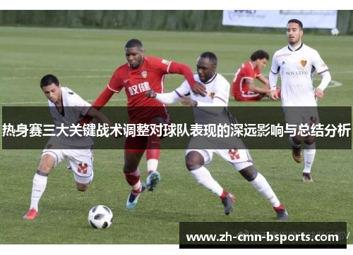 热身赛三大关键战术调整对球队表现的深远影响与总结分析 热身赛三大关键战术调整对球队表现的深远影响与总结分析