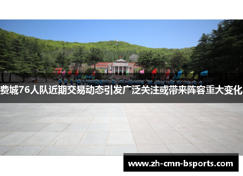 费城76人队近期交易动态引发广泛关注或带来阵容重大变化