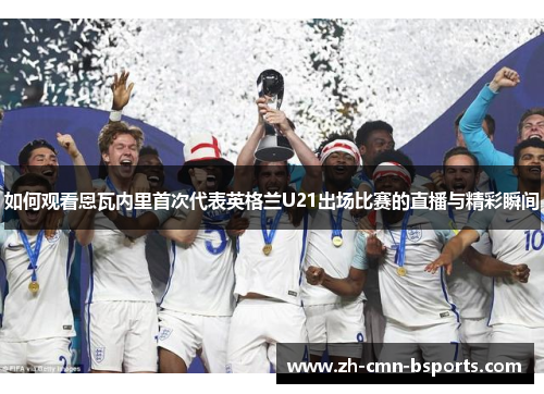 如何观看恩瓦内里首次代表英格兰U21出场比赛的直播与精彩瞬间