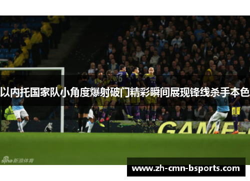 以内托国家队小角度爆射破门精彩瞬间展现锋线杀手本色
