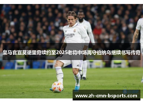 皇马官宣莫德里奇续约至2025老将中场再守伯纳乌继续书写传奇